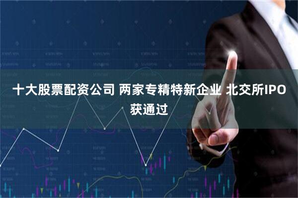 十大股票配资公司 两家专精特新企业 北交所IPO获通过