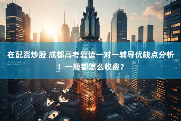 在配资炒股 成都高考复读一对一辅导优缺点分析！一般都怎么收费？