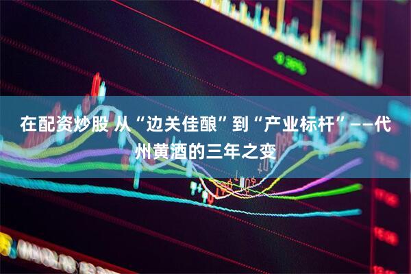 在配资炒股 从“边关佳酿”到“产业标杆”——代州黄酒的三年之变