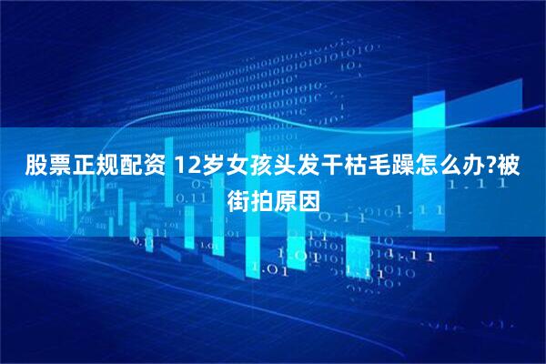 股票正规配资 12岁女孩头发干枯毛躁怎么办?被街拍原因