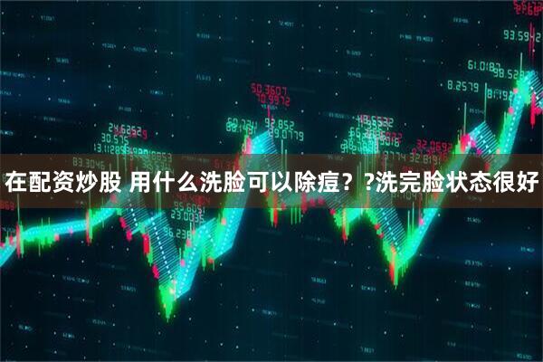 在配资炒股 用什么洗脸可以除痘？?洗完脸状态很好