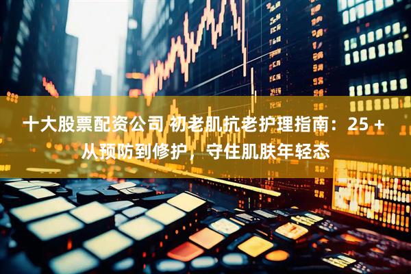 十大股票配资公司 初老肌抗老护理指南：25 + 从预防到修护，守住肌肤年轻态
