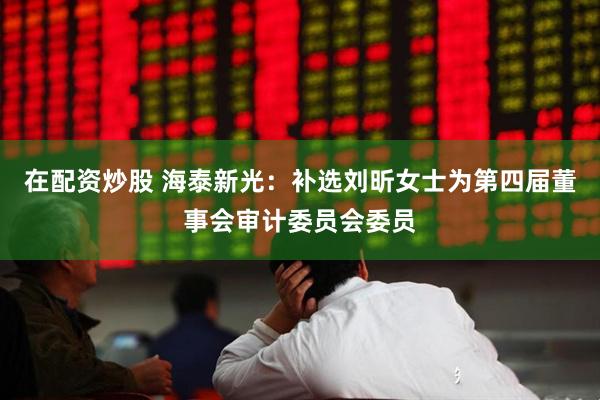 在配资炒股 海泰新光：补选刘昕女士为第四届董事会审计委员会委员