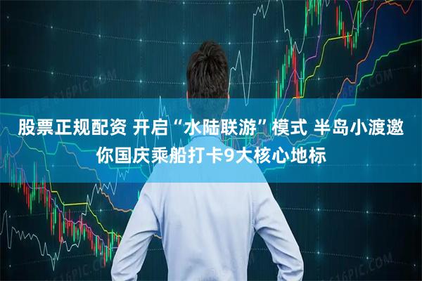 股票正规配资 开启“水陆联游”模式 半岛小渡邀你国庆乘船打卡9大核心地标