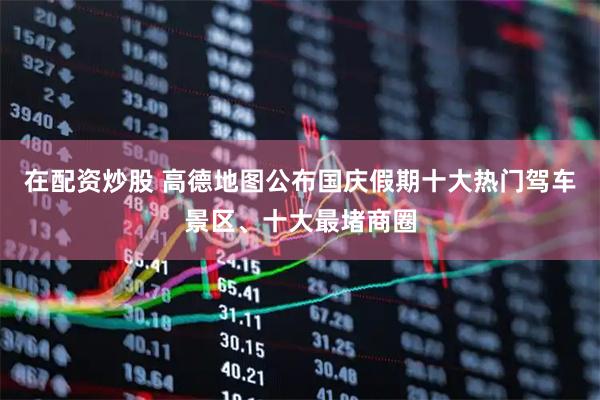 在配资炒股 高德地图公布国庆假期十大热门驾车景区、十大最堵商圈