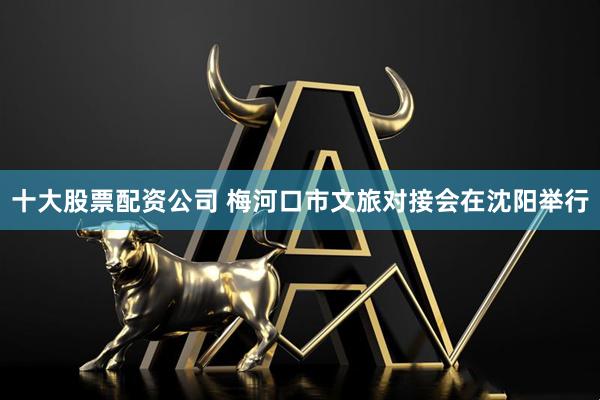 十大股票配资公司 梅河口市文旅对接会在沈阳举行
