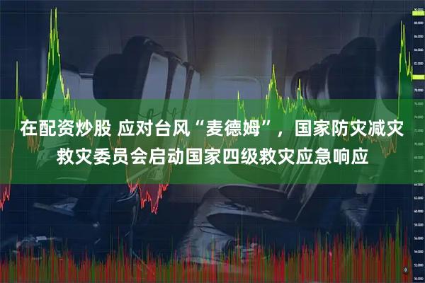 在配资炒股 应对台风“麦德姆”，国家防灾减灾救灾委员会启动国家四级救灾应急响应