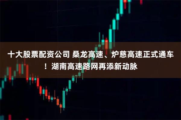 十大股票配资公司 桑龙高速、炉慈高速正式通车！湖南高速路网再添新动脉