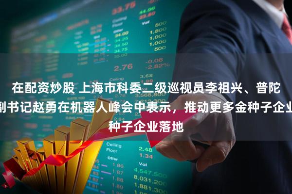 在配资炒股 上海市科委二级巡视员李祖兴、普陀区委副书记赵勇在机器人峰会中表示，推动更多金种子企业落地