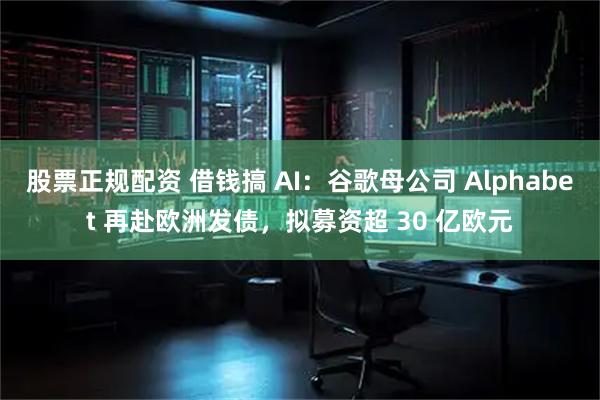 股票正规配资 借钱搞 AI：谷歌母公司 Alphabet 再赴欧洲发债，拟募资超 30 亿欧元