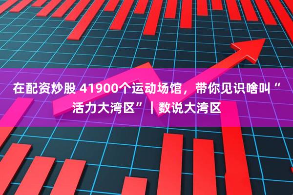 在配资炒股 41900个运动场馆,带你见识啥叫“活力大湾区”|数说大湾区