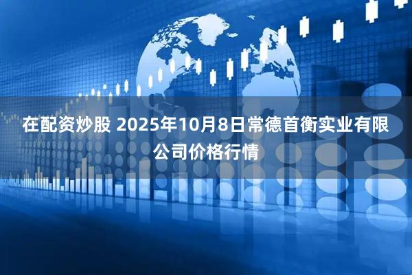 在配资炒股 2025年10月8日常德首衡实业有限公司价格行情