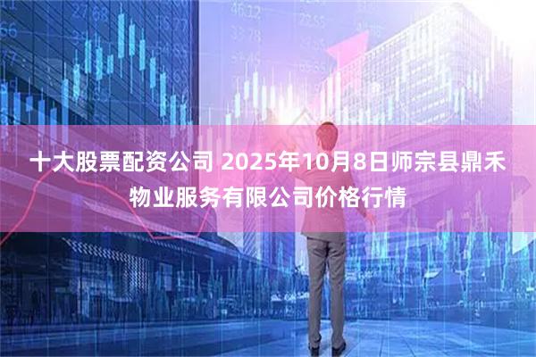 十大股票配资公司 2025年10月8日师宗县鼎禾物业服务有限公司价格行情