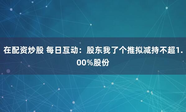 在配资炒股 每日互动：股东我了个推拟减持不超1.00%股份