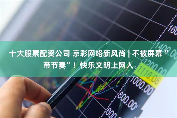 十大股票配资公司 京彩网络新风尚 | 不被屏幕“带节奏”！快乐文明上网人