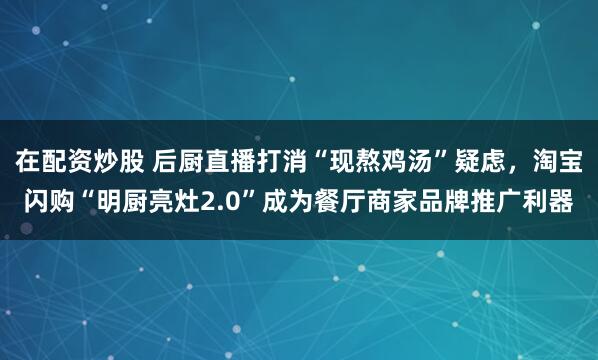 在配资炒股 后厨直播打消“现熬鸡汤”疑虑，淘宝闪购“明厨亮灶2.0”成为餐厅商家品牌推广利器