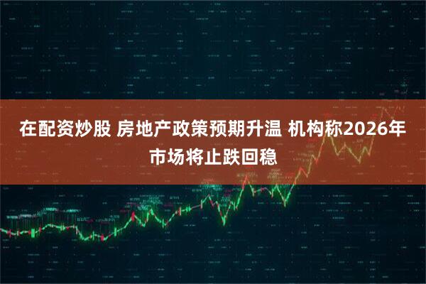 在配资炒股 房地产政策预期升温 机构称2026年市场将止跌回稳