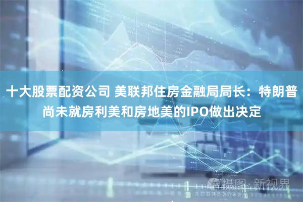 十大股票配资公司 美联邦住房金融局局长：特朗普尚未就房利美和房地美的IPO做出决定
