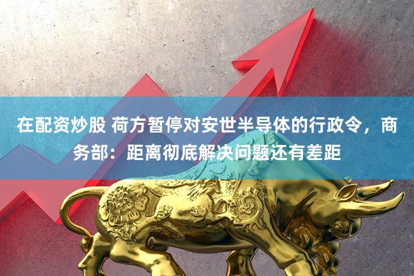 在配资炒股 荷方暂停对安世半导体的行政令,商务部:距离彻底解决问题还有差距