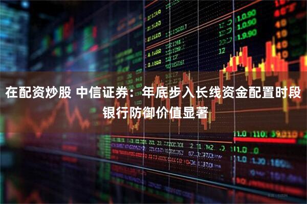 在配资炒股 中信证券：年底步入长线资金配置时段 银行防御价值显著