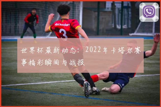 世界杯最新动态：2022年卡塔尔赛事精彩瞬间与战报