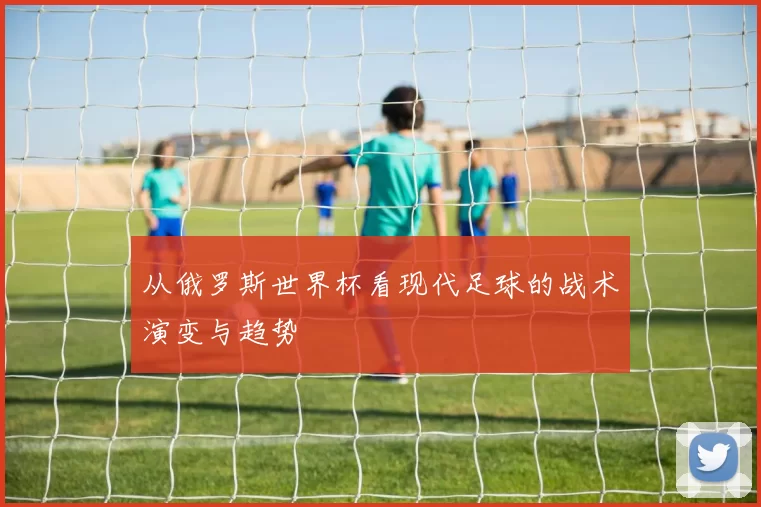 从俄罗斯世界杯看现代足球的战术演变与趋势