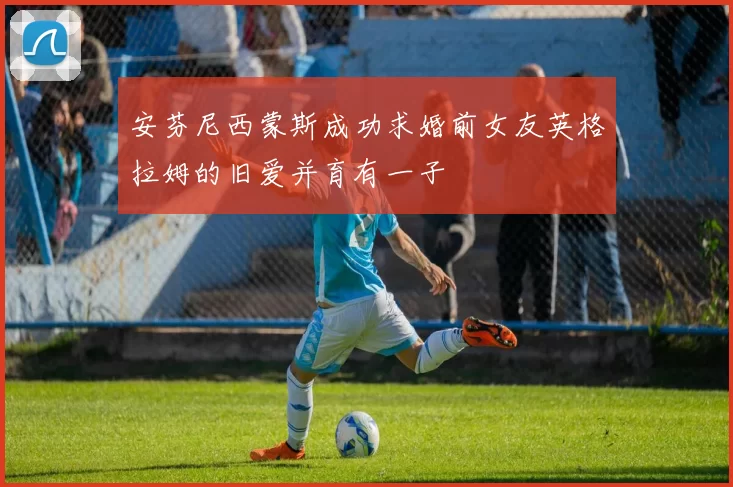 安芬尼西蒙斯成功求婚前女友英格拉姆的旧爱并育有一子