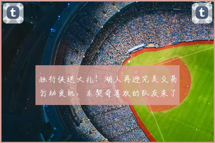 独行侠送大礼！湖人再迎完美交易打劫良机，东契奇喜欢的队友来了