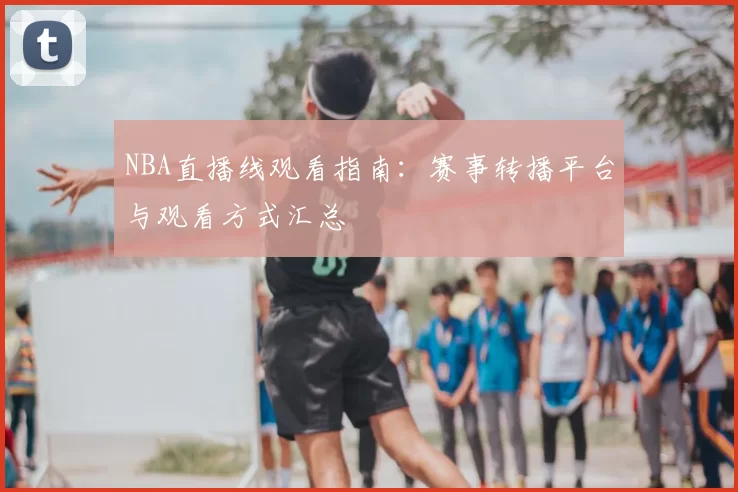 NBA直播线观看指南：赛事转播平台与观看方式汇总