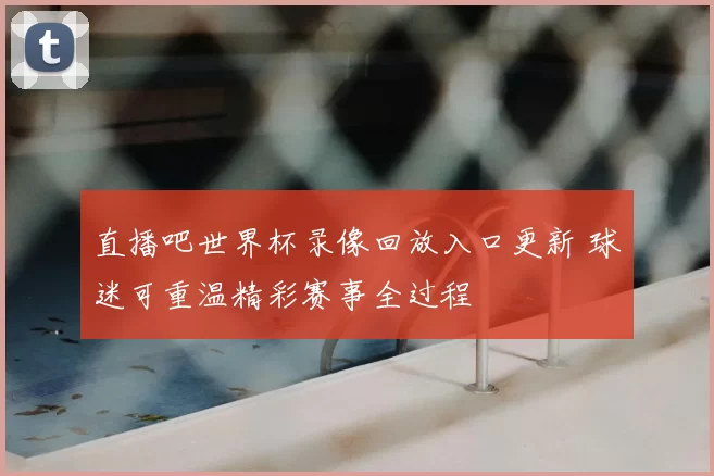 直播吧世界杯录像回放入口更新 球迷可重温精彩赛事全过程