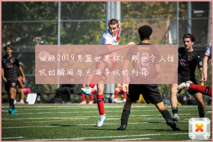 回顾2019男篮世界杯：那些令人惊叹的瞬间与充满争议的判罚