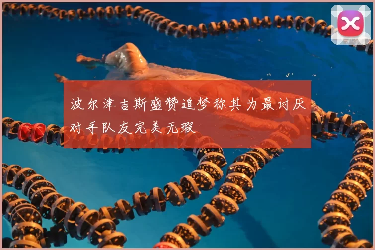 波尔津吉斯盛赞追梦称其为最讨厌对手队友完美无瑕