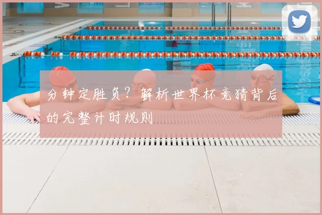 分钟定胜负？解析世界杯竞猜背后的完整计时规则