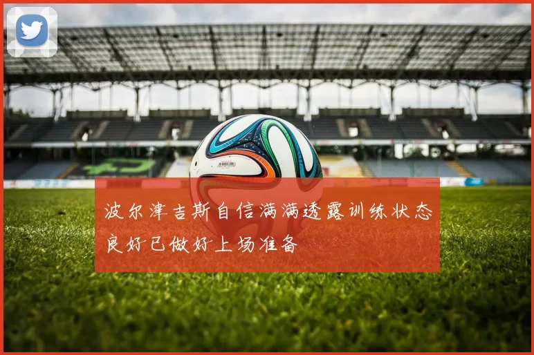 波尔津吉斯自信满满透露训练状态良好已做好上场准备