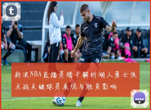 新浪NBA直播员晴子解析湖人勇士焦点战关键球员表现与胜负影响