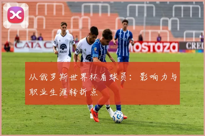 从俄罗斯世界杯看球员:影响力与职业生涯转折点