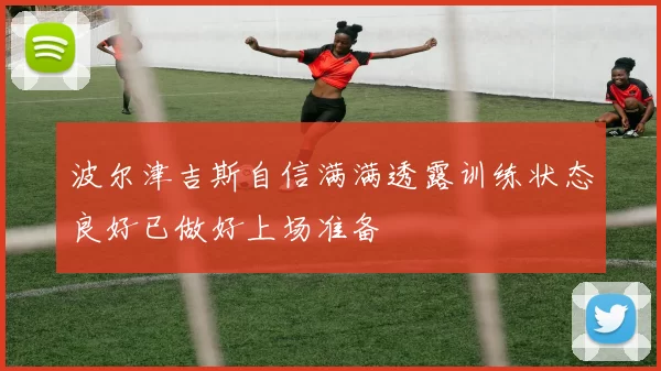波尔津吉斯自信满满透露训练状态良好已做好上场准备
