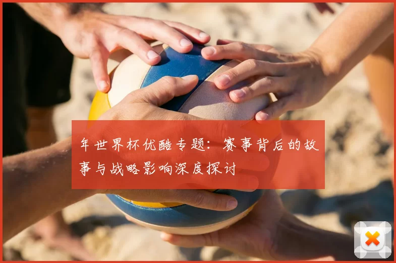 年世界杯优酷专题：赛事背后的故事与战略影响深度探讨