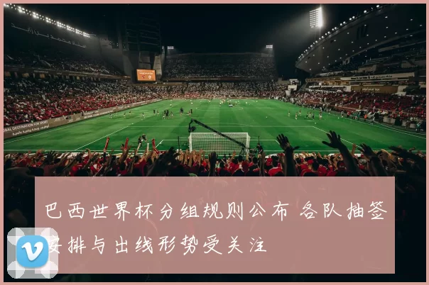 巴西世界杯分组规则公布 各队抽签安排与出线形势受关注