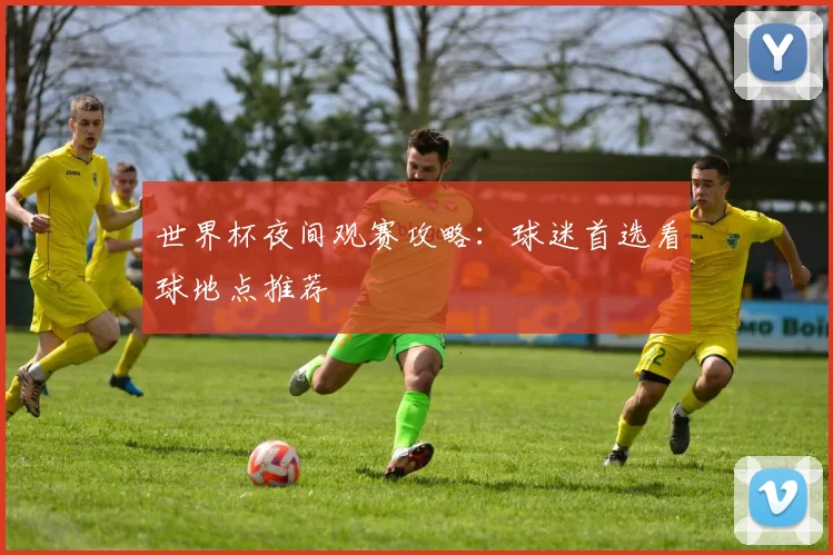 世界杯夜间观赛攻略：球迷首选看球地点推荐