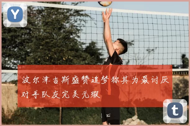 波尔津吉斯盛赞追梦称其为最讨厌对手队友完美无瑕