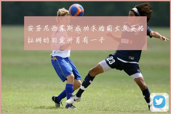 安芬尼西蒙斯成功求婚前女友英格拉姆的旧爱并育有一子