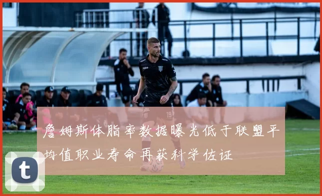 詹姆斯体脂率数据曝光低于联盟平均值职业寿命再获科学佐证