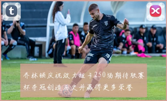 乔林顿庆祝效力纽卡250场期待联赛杯夺冠创造历史并赢得更多荣誉