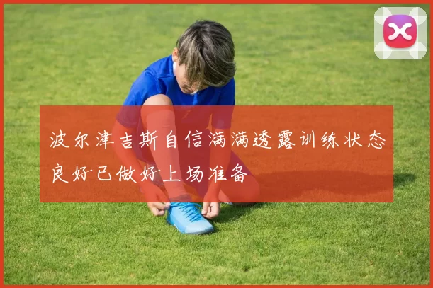 波尔津吉斯自信满满透露训练状态良好已做好上场准备
