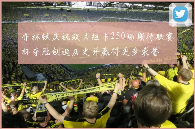 乔林顿庆祝效力纽卡250场期待联赛杯夺冠创造历史并赢得更多荣誉