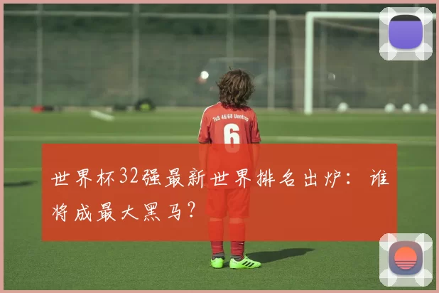 世界杯32强最新世界排名出炉：谁将成最大黑马？