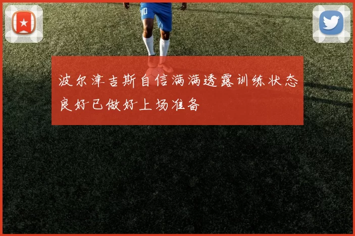 波尔津吉斯自信满满透露训练状态良好已做好上场准备
