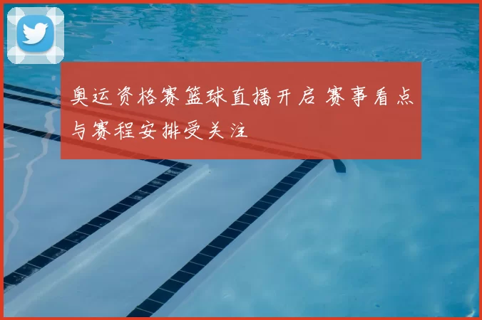 奥运资格赛篮球直播开启 赛事看点与赛程安排受关注