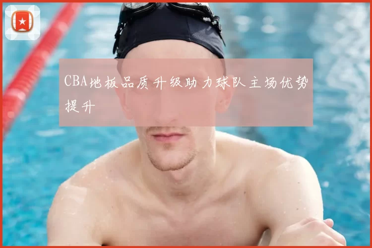 CBA地板品质升级助力球队主场优势提升